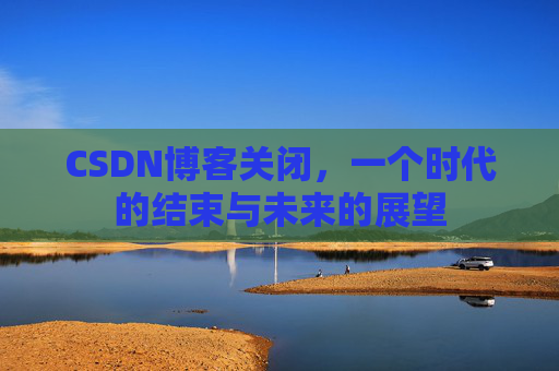 CSDN博客关闭，一个时代的结束与未来的展望